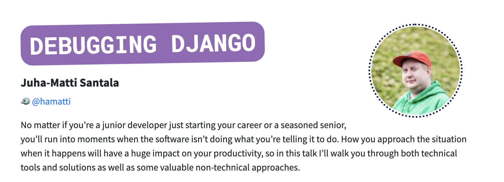 Debugging Django, talk by Juha-Matti Santala. No matter if you’re a junior developer just starting your career or a seasoned senior, you’ll run into moments when the software isn’t doing what you’re telling it to do. How you approach the situation when it happens will have a huge impact on your productivity, so in this talk I’ll walk you through both technical tools and solutions as well as some valuable non-technical approaches.